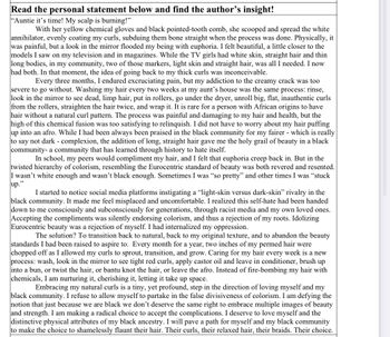 Read the personal statement below and find the author's insight!
"Auntie it's time! My scalp is burning!"
With her yellow chemical gloves and black pointed-tooth comb, she scooped and spread the white
annihilator, evenly coating my curls, subduing them bone straight when the process was done. Physically, it
was painful, but a look in the mirror flooded my being with euphoria. I felt beautiful, a little closer to the
models I saw on my television and in magazines. While the TV girls had white skin, straight hair and thin
long bodies, in my community, two of those markers, light skin and straight hair, was all I needed. I now
had both. In that moment, the idea of going back to my thick curls was inconceivable.
Every three months, I endured excruciating pain, but my addiction to the creamy crack was too
severe to go without. Washing my hair every two weeks at my aunt's house was the same process: rinse,
look in the mirror to see dead, limp hair, put in rollers, go under the dryer, unroll big, flat, inauthentic curls
from the rollers, straighten the hair twice, and wrap it. It is rare for a person with African origins to have
hair without a natural curl pattern. The process was painful and damaging to my hair and health, but the
high of this chemical fusion was too satisfying to relinquish. I did not have to worry about my hair puffing
up into an afro. While I had been always been praised in the black community for my fairer - which is really
to say not dark - complexion, the addition of long, straight hair gave me the holy grail of beauty in a black
community- a community that has learned through history to hate itself.
In school, my peers would compliment my hair, and I felt that euphoria creep back in. But in the
twisted hierarchy of colorism, resembling the Eurocentric standard of beauty was both revered and resented.
I wasn't white enough and wasn't black enough. Sometimes I was "so pretty" and other times I was "stuck
up.'
39
I started to notice social media platforms instigating a "light-skin versus dark-skin" rivalry in the
black community. It made me feel misplaced and uncomfortable. I realized this self-hate had been handed
down to me consciously and subconsciously for generations, through racist media and my own loved ones.
Accepting the compliments was silently endorsing colorism, and thus a rejection of my roots. Idolizing
Eurocentric beauty was a rejection of myself. I had internalized my oppression.
The solution? To transition back to natural, back to my original texture, and to abandon the beauty
standards I had been raised to aspire to. Every month for a year, two inches of my permed hair were
chopped off as I allowed my curls to sprout, transition, and grow. Caring for my hair every week is a new
process: wash, look in the mirror to see tight red curls, apply castor oil and leave in conditioner, brush up
into a bun, or twist the hair, or bantu knot the hair, or leave the afro. Instead of fire-bombing my hair with
chemicals, I am nurturing it, cherishing it, letting it take up space.
Embracing my natural curls is a tiny, yet profound, step in the direction of loving myself and my
black community. I refuse to allow myself to partake in the false divisiveness of colorism. I am defying the
notion that just because we are black we don't deserve the same right to embrace multiple images of beauty
and strength. I am making a radical choice to accept the complications. I deserve to love myself and the
distinctive physical attributes of my black ancestry. I will pave a path for myself and my black community
to make the choice to shamelessly flaunt their hair. Their curls, their relaxed hair, their braids. Their choice.