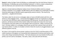 **Source 1:** Letters by Ogier Gislein de Busbecq, an ambassador from the Holy Roman Empire to the Ottomans. De Busbecq was sent by Archduke Ferdinand I in 1554 to create a compromise with the Ottomans over land lost in the Battle of Mohács [modified].

Against us stands Suleiman (Ottoman Sultan); heroic Ferdinand reflects what an unequal contest it would be, if our 25,000 or 30,000 infantry with the addition of a small body of cavalry should be pitted against 200,000 cavalry supported by veteran infantry. The result to be expected is... slaughtered Christians.

The Sultan, when he sets out on a campaign, takes as many as 40,000 camels with him, and almost as many baggage-mules. I mentioned that baggage animals are employed on campaign to carry the arms and tents, which mainly belong to the Janissaries. You will see that it is the patience, self-denial and thrift of the Turkish soldier that enable him to face the most trying circumstances and come safely out of the dangers that surround him. What a contrast to our men! Christian soldiers on a campaign refuse to put up with their ordinary food, and call for such dainty dishes! It makes me shudder to think of what the result of a struggle between such different systems must be.

No nation in the world has shown greater readiness than the Turks to avail themselves of the useful inventions of foreigners, as is proved by their employment of cannons and mortars, and many other things invented by Christians. The Turks [however] are much afraid of [rifles] and pistols, such are used on horseback. The same, I hear, is the case with the Persians.