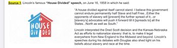 Source 1: Lincoln's famous "House Divided" speech, on June 16, 1858 in which he said:
HOUSE
OIV DEO
"A house divided against itself cannot stand. I believe this government
cannot endure permanently half Slave and half Free... Either the
opponents of slavery will [prevent] the further spread of it...or
[slavery's] advocates will push it forward till it [spreads to] all the
States... North as well as South."
Lincoln interpreted the Dred Scott decision and the Kansas-Nebraska
Act as efforts to nationalize slavery: that is, to make it legal
everywhere from New England to the Midwest and beyond. Lincoln's
speeches during his debates with Douglas also shed light on his
beliefs about slavery and race at the time.