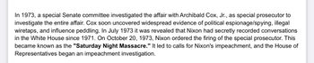 In 1973, a special Senate committee investigated the affair with Archibald Cox, Jr., as special prosecutor to
investigate the entire affair. Cox soon uncovered widespread evidence of political espionage/spying, illegal
wiretaps, and influence peddling. In July 1973 it was revealed that Nixon had secretly recorded conversations
in the White House since 1971. On October 20, 1973, Nixon ordered the firing of the special prosecutor. This
became known as the "Saturday Night Massacre." It led to calls for Nixon's impeachment, and the House of
Representatives began an impeachment investigation.