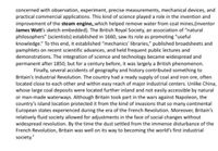 concerned with observation, experiment, precise measurements, mechanical devices, and
practical commercial applications. This kind of science played a role in the invention and
improvement of the steam engine,which helped remove water from coal mines.(inventor
James Watt's sketch embedded). The British Royal Society, an association of "natural
philosophers" (scientists) established in 1660, saw its role as promoting "useful
knowledge." To this end, it established "mechanics' libraries," published broadsheets and
pamphlets on recent scientific advances, and held frequent public lectures and
demonstrations. The integration of science and technology became widespread and
permanent after 1850, but for a century before, it was largely a British phenomenon.
Finally, several accidents of geography and history contributed something to
Britain's Industrial Revolution. The country had a ready supply of coal and iron ore, often
located close to each other and within easy reach of major industrial centers. Unlike China,
whose large coal deposits were located further inland and not easily accessible by natural
or man-made waterways. Although Britain took part in the wars against Napoleon, the
country's island location protected it from the kind of invasions that so many continental
European states experienced during the era of the French Revolution. Moreover, Britain's
relatively fluid society allowed for adjustments in the face of social changes without
widespread revolution. By the time the dust settled from the immense disturbance of the
French Revolution, Britain was well on its way to becoming the world's first industrial
society.
