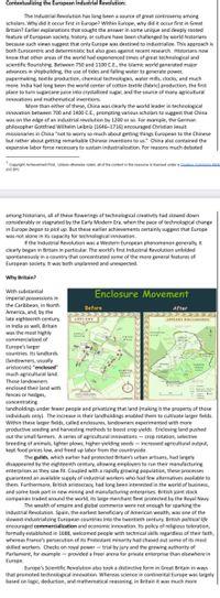 Contextualizing the European Industrial Revolution:
The Industrial Revolution has long been a source of great controversy among
scholars. Why did it occur first in Europe? Within Europe, why did it occur first in Great
Britain? Earlier explanations that sought the answer in some unique and deeply rooted
feature of European society, history, or culture have been challenged by world historians
because such views suggest that only Europe was destined to industrialize. This approach is
both Eurocentric and deterministic but also goes against recent research. Historians now
know that other areas of the world had experienced times of great technological and
scientific flourishing. Between 750 and 1100 C.E., the Islamic world generated major
advances in shipbuilding, the use of tides and falling water to generate power,
papermaking, textile production, chemical technologies, water mills, clocks, and much
more. India had long been the world center of cotton textile (fabric) production, the first
place to turn sugarcane juice into crystallized sugar, and the source of many agricultural
innovations and mathematical inventions.
More than either of these, China was clearly the world leader in technological
innovation between 700 and 1400 C.E., prompting various scholars to suggest that China
was on the edge of an industrial revolution by 1200 or so. For example, the German
philosopher Gottfried Wilhelm Leibniz (1646-1716) encouraged Christian Jesuit
missionaries in China "not to worry so much about getting things European to the Chinese
but rather about getting remarkable Chinese inventions to us." China also contained the
expansive labor force necessary to sustain industrialization. For reasons much debated
*Copyright: Achievement First. Unless otherwise noted, all of the content in this resource is licensed under a Creatin Commons Attrih
(CC BY)
among historians, all of these flowerings of technological creativity had slowed down
considerably or stagnated by the Early Modern Era, when the pace of technological change
in Europe began to pick up. But these earlier achievements certainly suggest that Europe
was not alone in its capacity for technological innovation.
If the Industrial Revolution was a Western European phenomenon generally, it
clearly began in Britain in particular. The world's first Industrial Revolution unfolded
spontaneously in a country that concentrated some of the more general features of
European society. It was both unplanned and unexpected.
Why Britain?
With substantial
Enclosure Movement
imperial possessions in
the Caribbean, in North
America, and, by the
late eighteenth century,
in India as well, Britain
was the most highly
Before
After
APPLEBY
APPLERY ENCLOSURES
MEATH
commercialized of
CROSS
WELL
Europe's larger
countries. Its landlords
(landowners, usually
aristocrats) "enclosed"
much agricultural land.
FILD
Those landowners
enclosed their land with
fences or hedges,
concentrating
landholdings under fewer people and privatizing that land (making it the property of those
individuals only). The increase in their landholdings enabled them to cultivate larger fields.
Within these larger fields, called enclosures, landowners experimented with more
productive seeding and harvesting methods to boost crop yields. Enclosing land pushed
out the small farmers. A series of agricultural innovations – crop rotation, selective
breeding of animals, lighter plows, higher-yielding seeds – increased agricultural output,
kept food prices low, and freed up labor from the countryside.
The guilds, which earlier had protected Britain's urban artisans, had largely
disappeared by the eighteenth century, allowing employers to run their manufacturing
enterprises as they saw fit. Coupled with a rapidly growing population, these processes
guaranteed an available supply of industrial workers who had few alternatives available to
them. Furthermore, British aristocracy, had long been interested in the world of business,
and some took part in new mining and manufacturing enterprises. British joint stock
companies traded around the world, its large merchant fleet protected by the Royal Navy.
The wealth of empire and global commerce were not enough for sparking the
Industrial Revolution. Spain, the earliest beneficiary of American wealth, was one of the
slowest-industrializing European countries into the twentieth century. British political life
encouraged commercialization and economic innovation. Its policy of religious toleration,
formally established in 1688, welcomed people with technical skills regardless of their faith,
whereas France's persecution of its Protestant minority had chased out some of its most
skilled workers. Checks on royal power - trial by jury and the growing authority of
Parliament, for example - provided a freer arena for private enterprise than elsewhere in
Europe.
Europe's Scientific Revolution also took a distinctive form in Great Britain in ways
that promoted technological innovation. Whereas science in continental Europe was largely
based on logic, deduction, and mathematical reasoning, in Britain it was much more
