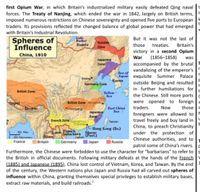 first Opium War, in which Britain's industrialized military easily defeated Qing naval |t
forces. The Treaty of Nanjing, which ended the war in 1842, largely on British terms,
imposed numerous restrictions on Chinese sovereignty and opened five ports to European
traders. Its provisions reflected the changed balance of global power that had emerged
with Britain's Industrial Revolution.
But it was not the last of
Spheres of
Influence
Balkal
Russian
those treaties. Britain's
victory in a second Opium
War (1856–1858)
accompanied by the brutal
vandalizing of the emperor's
Japas exquisite Summer Palace
outside Beijing and resulted
in further humiliations for
the Chinese. Still more ports
Russia
Zone
China, 1910
was
Japanese
Zone
Sea of
Bejing
Korea
Germany Zone
in
British Zone
Yellow
Sea
were opened to foreign s
Now
British Zone
East China
Sea
traders.
those s
Chongang
Japanese
Zone
foreigners were allowed to
travel freely and buy land in
China, to preach Christianity
under the protection of
Chinese authorities, and to
patrol some of China's rivers.
Furthermore, the Chinese were forbidden to use the character for "barbarians" to refer to b
the British in official documents. Following military defeats at the hands of the French
(1885) and Japanese (1895), China lost control of Vietnam, Korea, and Taiwan. By the end
of the century, the Western nations plus Japan and Russia had all carved out spheres of
influence within China, granting themselves special privileges to establish military bases,
French Zone
Taiwan
20 les
2i0 Kometer
France
French
Indochina
1- Hong Kong (Br.)
Macau
(Port.)
Siam
| Germany
| Britain
Japan
|Russia
extract raw materials, and build railroads.
