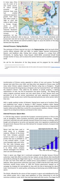 In many ways, China
was the victim of its
own earlier success.
Its robust (strong)
and
economy
American food crops
had
enabled
substantial population
growth, from about
100 million people in
CHINA
1685 to some 430
million in 1853. Unlike
in Europe, though,
PACIFIC
OCEAN
INDA
where
a
similar
growth occurred, no
Industrial Revolution
accompanied this vast
increase
in
population, nor was
agricultural production able to keep up. Furthermore, China's famed centralized and
bureaucratic state did not enlarge itself to keep pace with the growing population. During
this time, many internal and external problems began to cause the decline of the Qing
Dynasty (see map above).
Internal Pressures: Taiping Rebellion
The conclusion of China's internal crisis lay in the Taiping Uprising, which set much of the
country aflame between 1850 and 1864. Its leaders largely rejected Confucianism,
Daoism, and Buddhism alike, finding their primary ideology in a unique form of
Christianity. Its leading figure, Hong Xiuquan (1814-1864), proclaimed himself the
younger brother of Jesus, sent to cleanse the world of demons and to establish a peaceful
world.
His call for the destruction of the Qing dynasty and his program for the radical|
*Copyright: Achievement First Unless otherwise noted, all of the content in this resource is licensed under a Ceati Commons A
license
transformation of Chinese society appealed to millions of men and women. The Qing
dynasty had ruled China since 1644, and Qing elites had adapted to Chinese ways, but
many native Chinese subjects despised the Manchu ruling class as foreigners. Hong
fiercely denounced the Qing dynasty as foreigners who had "poisoned China" and "defiled
the emperor's throne." They called for the abolition of private property, a radical
redistribution of land, the end of prostitution and opium smoking. The Taiping land
reform program promised women and men equal shares of land. Women were now
permitted to sit for civil service examinations and were appointed to supervisory
positions, though usually ones in which they exercised authority over other women rather
than men.
With a rapidly swelling number of followers, Taiping forces swept out of southern China
and established their capital in Nanjing in 1853. However, problems within Taiping
leadership and in allying with other rebel groups enabled the Qing's victory. Qing dynasty
loyalists rallied and by 1864 they crushed this unusual peasant rebellions. Western military
support for pro-Qing forces likewise contributed to their victory.
External Pressures: Opium Wars
In 1759 the Qing emperor restricted the European commercial presence in China to the
coat at Guangzhou, where European merchants could establish warehouses. Foreign
merchants could deal only with specially licensed Chinese firms known as cohongs, which
bought and sold goods at set prices and operated under strict regulations established by
the government. Because there was little demand for European products, Europeans had
to pay in silver.
Oplum imports into China 165e-1880
Opium had long been used in
small doses as a drinkable
medicine. Officials of the British
East India Company gradually
5.000
turned to trade in an addictive
product that was as profitable as
it was criminal-opium - to get
more favorable trade with China.
The East India Company grew
opium in British India and shipped
it to China, where company
officials exchanged it for Chinese
silver coin and Chinese goods.
Tear
1
1hest - kp .4g
Spi s
Trade in opium was illegal, but it continued unstopped for decades because Chinese
authorities made little effort to enforce the law. Indeed, corrupt officials often benefited
personally by allowing the illegal trade to go on. The opium trade drained large quantities
of silver coin from China AND also created serious social problems in southern China,
addiction. When government authorities took steps in 1838 to halt the illicit trade, British
merchants started losing money. In 1839 the Chinese government stepped up its
campaign by charging the incorruptible Lin Zexu with the task of destroying the opium
trade. Commissioner Lin acted quickly, confiscating and destroying some 20,000 chests of
opium.
The British, offended by the seizure of their property in opium and emboldened by their
new military power, sent a large naval expedition to China, determined to end the
restrictive conditions under which they had long traded with that country. Thus began the
