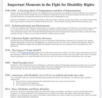 Important Moments in the Fight for Disability Rights
1940-1980 - A Growing Spirit of Independence and Rise of Representation
Summer camps and rehabilitation centers were established to provide nurturing environments for activists. Ed Roberts was among those
top activists, and was the first student who used a wheelchair to attend the University of California, Berkeley because there were no
accessible dormitories. He inspired the blueprint for the first Center for Independent Living.
Portrayals of disabilities in the mainstream media have often been negative. But there was also Ray Charles, an extremely talented blind,
black singer/songwriter amongst a lot of Black disabled musicians - Stevie Wonder, B.B. King, Robert Winters and many more.
1972 - Institutionalization and Mistreatment
In 1972, the conditions at the Willowbrook State School, an institution on Staten Island in New York City, set off national outrage when
it was exposed for its horrific conditions. Institutionalization and false treatments had been in practice for decades. Even in 2012, a
video surfaced showing the staff of the Judge Rotenberg Educational Center in Massachusetts using electric shock on Andre McCollins,
an autistic resident, 31 times over seven hours because he wouldn't remove his jacket.
1975 - Education Rights and Parent Advocacy
The Education for All Handicapped Children Act (now the Individuals With Disabilities Education Act), enacted in 1975, required
federally funded public schools to provide equal access to education and one free meal a day to children with disabilities. Parents of
children with disabilities fought back and argued that integration meant equal access to education for ALL (including those with
disabilities).
1978- The Gang of 19 and ADAPT
On July 5, 1978, a group of 19 people gathered at one of the busiest intersections in Denver, at Colfax Avenue and Broadway, got out of
their wheelchairs and lay down to stop traffic. Their goal was to protest the inaccessibility of the city's public transit system. The group
had been pushing the city to install wheelchair lifts, and when a new fleet of buses was released without them, they were angry.
1988 'Deaf President Now'
On March 6, 1988, Gallaudet University in Washington, a liberal arts college for Deaf people, appointed a president who was not Deaf.
The university had, in fact, never had a Deaf president. This set off a student protest that came to be known as Deaf President Now.
After several days, the university named I. King Jordan its first Deaf president.
1990 - Americans with Disability Act (A.D.A.) is ratified and made into a law.
This act prohibits employers from discriminating against qualified individuals with disabilities. An individual with a disability is
someone who
Has a physical or mental impairment that substantially limits one or more major life activities
Or has a record of such impairment,
Or is regarded to have such an impairment.
●
●
2014 - Race, Disability and Police Brutality
About 30 to 50 percent of all people killed by law enforcement officers are disabled, according to a study by the Ruderman Family
Foundation. As tensions heightened in 2014 alongside the rise of Black Lives Matter, this statistic became especially apparent.
Disability was overlooked in news reports of the deaths of Sandra Bland, Eric Garner, Freddie Gray and many others, said Cyrée Jarelle
Johnson, a Black disabled poet and librarian.