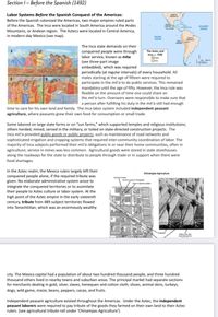 Section I– Before the Spanish (1492)
Labor Systems Before the Spanish Conquest of the Americas:
Before the Spanish colonized the Americas, two major empires ruled parts
NORTH
AMERICA
of the Americas. The Inca were located in South America around the Andes
ATLANTIC
OCEAN
Cerb
Mountains, or Andean region. The Aztecs were located in Central America,
in modern-day Mexico (see map).
PACIFIC
OCEAN
SOUTH
AMERICA
EME
The Inca state demands on their
conquered people were through
labor service, known as mita
(see three-part image
embedded), which was required
periodically (at regular intervals) of every household. All
males starting at the age of fifteen were required to
participate in the mit'a to do public services. This remained
mandatory until the age of fifty. However, the Inca rule was
The Aztec and
Inca, c. 1500
flexible on the amount of time one could share on
the mit'a turn. Overseers were responsible to make sure that
a person after fulfilling his duty in the mit'a still had enough
time to care for his own land and family. The Inca labor system included independent peasant
agriculture, where peasants grew their own food for consumption or small trade.
Some labored on large state farms or on "sun farms," which supported temples and religious institutions;
others herded, mined, served in the military, or toiled on state-directed construction projects. The
Inca mit'a provided public goods or public projects, such as maintenance of road networks and
sophisticated irrigation and cropping systems that required inter-community coordination of labor. The
majority of Inca subjects performed their mit'a obligations in or near their home communities, often in
agriculture; service in mines was less common. Agricultural goods were stored in state storehouses
along the roadways for the state to distribute to people through trade or in support when there were
food shortages.
In the Aztec realm, the Mexica rulers largely left their
conquered people alone, if the required tribute was
given. No elaborate administrative system arose to
Chinampas Agrieulture
Famershoe
Oune e
Spanh aed
integrate the conquered territories or to assimilate
their people to Aztec culture or labor system. At the
high point of the Aztec empire in the early sixteenth
century, tribute from 489 subject territories flowed
into Tenochtitlan, which was an enormously wealthy
city. The Mexica capital had a population of about two hundred thousand people, and three hundred
thousand others lived in nearby towns and suburban areas. The principal market had separate sections
for merchants dealing in gold, silver, slaves, henequen and cotton cloth, shoes, animal skins, turkeys,
dogs, wild game, maize, beans, peppers, cacao, and fruits.
Independent peasant agriculture existed throughout the Americas. Under the Aztec, the independent
peasant laborers were required to pay tribute of the goods they farmed on their own land to their Aztec
rulers (see agricultural tribute roll under 'Chinampas Agriculture').
