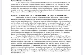 Lecturer Jailed on Morals Charge
In 1953, Bayard Rustin was arrested in Pasadena, California for consensual sexual activity with
another man. In the press, this was euphemistically called a "morals charge, " but readers in the 1950s
would have been able to read between the lines and understand that Rustin's "crime" was simply his
sexuality. Ten years later, noted segregationist Senator Strom Thurmond would rail against Rustin's
sexuality on the floor of the Senate, in an effort to undermine the March on Washington that Rustin had
helped organize with Reverend Martin Luther King, Jr.
[From the Los Angeles Times, Jan. 22, 1953] LECTURER JAILED ON MORALS CHARGE
Bayard Rustin, 40-year-old nationally known Negro lecturer, was jailed on a morals charge in
Pasadena early yesterday a few hours after he had spoken on the subject of world peace before the
American Association Of University Women at the Pasadena Athletic Club.Rustin, who was registered at
the Green Hotel is scheduled to address the Pasadena chapter of the American Friends Society on world
conditions this evening at the Pasadena First Methodist Church. He was released on $500 bail pending a
plea at 2 p.m. today before Municipal Judge Burton Noble in Pasadena. When arrested by Pasadena
police, Rustin had $427 in cash on his person -which he said included the proceeds from his previous
night's speech. He was taken into custody when officers spotted him parked in his automobile at Raymond
Avenue at Green Street, Pasadena, in company with Marvin W. Long, 23, of Monterey Park, and Louie
Buono, 23, of Rosemead. All three men were booked on suspicion of lewd vagrancy.
Pasadena Municipal Judge Burton Noble yesterday sentenced Bayard Rustin, 40-year old Negro
lecturer, to 60 days in the county jail on a morals charge. Rustin's attorney, Charles Holloper, failed in an
appeal to free his client on the promise that he would leave this State and return to his home in New York
Rustin pleaded guilty to the charge. He had been arrested by Pasadena police early Thursday in company
with two men in an automobile parked near the Green Hotel. The other men, Marvin W. Long, 23, of
Monterey Park and Louie Buono, 23, of Rosemead, were given similar sentences. A delegation of three
members of the American Friends Society appeared in court, but did not testify on Rustin's behalf. Rustin
had been scheduled to address the latter group at the Pasadena First Methodist Church yesterday. Shortly
before his arrest, Rustin spoke on world peace before the American Society of University Women at the
Pasadena Athletic Club.