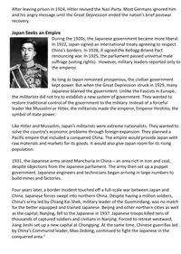 After leaving prison in 1924, Hitler revived the Nazi Party. Most Germans ignored him
and his angry message until the Great Depression ended the nation's brief postwar
recovery.
Japan Seeks an Empire
During the 1920s, the Japanese government became more liberal.
In 1922, Japan signed an international treaty agreeing to respect
China's borders. In 1928, it signed the Kellogg-Briand Pact
renouncing war. In 1925, the parliament passed universal male
suffrage (voting rights). However, military leaders reported only to
the emperor.
As long as Japan remained prosperous, the civilian government
kept power. But when the Great Depression struck in 1929, many
Japanese blamed the government. Unlike the Fascists in Europe,
the militarists did not try to establish a new system of government. They wanted to
restore traditional control of the government to the military. Instead of a forceful
leader like Mussolini or Hitler, the militarists made the emperor, Emperor Hirohito, the
symbol of state power.
Like Hitler and Mussolini, Japan's militarists were extreme nationalists. They wanted to
solve the country's economic problems through foreign expansion. They planned a
Pacific empire that included a conquered China. The empire would provide Japan with
raw materials and markets for its goods. It would also give Japan room for its rising
population.
1931, the Japanese army seized Manchuria in China – an area rich in iron and coal,
despite objections from the Japanese parliament. The army then set up a puppet
government. Japanese engineers and technicians began arriving in large numbers to
build mines and factories.
Four years later, a border incident touched off a full-scale war between Japan and
China. Japanese forces swept into northern China. Despite having a million soldiers,
China's army led by Chiang Kai Shek, military leader of the Guomindang, was no match
for the better equipped and trained Japanese. Beijing and other northern cities as well
as the capital, Nanjing, fell to the Japanese in 1937. Japanese troops killed tens of
thousands of captured soldiers and civilians in Nanjing. Forced to retreat westward,
Jiang Jieshi set up a new capital at Chongqing. At the same time, Chinese guerrillas led
by China's Communist leader, Mao Zedong, continued to fight the Japanese in the
conquered area.?
