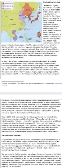 Key
The Road to War in Asia:
apanese lands, 101
Land taken, 1931-33
Land taken, 1907-38
Land taken, 1940
USSR
World War II began in
Asia before it occurred in
Europe. In the late 1920s
and the 1930s, Japanese
imperial ambitions
mounted as the military
became more powerful in
Japan's political life with a
rise in Japanese
Manchuria
(Manchukuo)
Peking
400km
KOREA
PortArthur
CHINA
JAPAN
Chunging
nationalism. An initial
e
problem was the rise of
Canton
Chinese nationalism,
FORMOSA
which seemed to threaten
Japan's sphere of
influence in Manchuria, in
northern China (acquired
after the Russo-Japanese
War of 1904-1905).
Acting independently of
government authorities in Japan, units of the Japanese military seized control of
Manchuria in 1931 and established a puppet state called Manchukuo. This action
angered Western powers. In response, Japan withdrew from the League of Nations
and separated from the Western Allies. Afterwards, Japan started to align more with
future Axis power: Germany and Italy. By 1937, Japan led a full-scale attack on
mainland China and escalated a bitter conflict that would last another eight years.
French
Indo-China
Philippine
Islands
Caroline
Islands
World War Il in Asia had begun.
As Japan's war against China intensified, the view of the world held by Japanese
authorities and many ordinary people hardened. Increasingly, they felt isolated,
surrounded, and threatened. A series of international agreements in the early 1920s
caused Japan to have a smaller naval force than Britain or the United States. The
anti-Japanese immigration policies in the United States also convinced some Japanese
that racism prevented the West from acknowledging Japan as an equal power. The
Japanese continually felt as if the West purposefully tried to weaken Japanese power.
1
Copyright: Achievement First. Unless otherwise noted, all of the content in this resource is licensed under a Creafive Commo
BY) license
Furthermore, Japan was quite dependent on foreign, especially American, sources of
strategic industrial goods. By the late 1930s, some 73 percent of Japan's scrap iron, 60
percent of its imported machine tools, 80 percent of its oil, and about half of its copper
came from the United States. However, the U.S. was becoming increasingly hostile to
Japanese ambitions in Asia. Moreover, Western imperialist powers – the British,
French, and Dutch – controlled resource-rich colonies in Southeast Asia. To growing
numbers of Japanese, their national survival was at stake.
Thus, in 1940-1941, Japan extended its military operations to the French, British,
Dutch, and American colonies of Southeast Asia – Malaya, Burma, Indonesia,
Indochina, and the Philippines – in an effort to acquire the resources that would free it
from dependence on the West. In carving out this Pacific empire, the Japanese
presented themselves as liberators and modernizers, creating an "Asia for Asians" and
freeing their continent from European and American dominance. Experience soon
showed that Japan was far more concerned with Asia's resources than with its
liberation and that Japanese rule exceeded in brutality even that of the Europeans.
The Road to War in Europe:
If Japan was the dissatisfied power in Asia, Nazi Germany clearly occupied that role in
Europe. Many Germans held deep resentments about their country's position in the
international arena. To some historians, the origins of World War Il in Europe lie
squarely in German aggression. If World War I was accidental and unintended, World
War Il was deliberate and planned - perhaps even desired – by the German
leadership and by Hitler in particular.
War was central to the Nazi agenda in several ways. Nazism was born out of World War
I, the hated treaty that ended it, and the disillusioned ex-soldiers who emerged from it.
Furthermore, the celebration of war as a way to enable the rise of superior peoples was
at the core of Nazi ideology. "Whoever would live must fight," Hitler declared. "Only in
force lies the right of possession." He consistently stressed the importance for Germany
of gaining lebensraum (living space) in the east, in the lands of Slavic Poland and Russia.
Inevitably, this required war.
