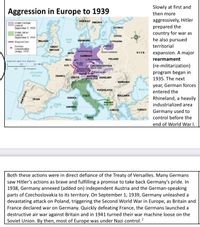 Slowly at first and
Aggression in Europe to 1939
then more
aggressively, Hitler
prepared the
country for war as
he also pursued
NORWAY SWEDEN
Under German
control
September 1, 1939
ESTONIA
Under Italian
control
September 1, 1939
LATVIA
North
Sea
Baltic
LITHUANIA
Maginot Line
IRELAND
DENMARK
Sea
Danzig
territorial
German
concentration
camps, 1939
GREAT
BRITAIN
Sachsenhausen
expansion. A major
NETH.
POUSH CORRIDOR
USSR
GERMANY
BELG.
Buchenwald
POLAND
rearmament
Azimuthal Epad Aa Wetion
250
RHINELAND
LUX March 1936
SUDETENLAND
September 191
Dachau
500 Miles
CZECHOSLOVAKIA
March 1939
(re-militarization)
250
S00 Klometers
program began in
1935. The next
ATLANTIC
Mauthausen
OCEAN
FRANCE
AUSTRIA
SWITZ.
March 1918 HUNGARY
ROMANIA
year, German forces
YUGOSLAVIA
Black Se
entered the
ITALY
BULGARIA
Rhineland, a heavily
CORSICA
SPAIN
ALBANIA
April 1939
industrialized area
SARDINIA
GREECE
TURKEY
Germany used to
control before the
Mediterrancan Sea
SICILY
end of World War I.
Both these actions were in direct defiance of the Treaty of Versailles. Many Germans
saw Hitler's actions as brave and fulfilling a promise to take back Germany's pride. In
1938, Germany annexed (added on) independent Austria and the German-speaking
parts of Czechoslovakia to its territory. On September 1, 1939, Germany unleashed a
devastating attack on Poland, triggering the Second World War in Europe, as Britain and
France declared war on Germany. Quickly defeating France, the Germans launched a
destructive air war against Britain and in 1941 turned their war machine loose on the
Soviet Union. By then, most of Europe was under Nazi control. ?
PORTUGAL
