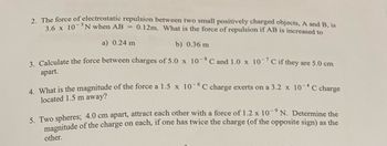 2. The force of electrostatic repulsion between two small positively charged objects, A and B, is
3.6 x 10-N when AB = 0.12m. What is the force of repulsion if AB is increased to
a) 0.24 m
b) 0.36 m
3. Calculate the force between charges of 5.0 x 10-8 C and 1.0 x 10-7 C if they are 5.0 cm
apart.
4. What is the magnitude of the force a 1.5 x 10-6C charge exerts on a 3.2 x 10-4 C charge
located 1.5 m away?
5. Two spheres; 4.0 cm apart, attract each other with a force of 1.2 x 10-9 N. Determine the
magnitude of the charge on each, if one has twice the charge (of the opposite sign) as the
other.