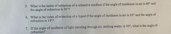 5. What is the index of refraction of a refractive medium if the angle of incidence in air is 40° and
the angle of refraction is 29°?
6. What is the index of refraction of a liquid if the angle of incidence in air is 35° and the angle of
refraction is 14°?
7. If the angle of incidence of light traveling through air, striking water, is 30°, what is the angle of
refraction?