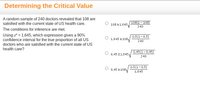 **Determining the Critical Value**

A random sample of 240 doctors revealed that 108 are satisfied with the current state of US health care.

The conditions for inference are met.

Using \( z^* = 1.645 \), which expression gives a 90% confidence interval for the true proportion of all US doctors who are satisfied with the current state of US health care?

1. \( 108 \pm 1.645 \sqrt{\frac{108(1-108)}{240}} \)

2. \( 1.645 \pm 108 \sqrt{\frac{0.5(1-0.5)}{240}} \)

3. \( 0.45 \pm 1.645 \sqrt{\frac{0.45(1-0.45)}{240}} \)

4. \( 0.45 \pm 108 \sqrt{\frac{0.5(1-0.5)}{1.645}} \)

**Explanation:**

- The task is to find the correct expression for calculating a 90% confidence interval.
- \( z^* = 1.645 \) is the critical value for a 90% confidence level.
- The sample proportion is calculated as \( \frac{108}{240} = 0.45 \).
- The expression should use this sample proportion in its calculation with the formula:

  \[
  \text{Sample Proportion} \pm z^* \sqrt{\frac{\text{Sample Proportion}(1-\text{Sample Proportion})}{\text{Sample Size}}}
  \]

The correct expression that fits this format is:

- \( 0.45 \pm 1.645 \sqrt{\frac{0.45(1-0.45)}{240}} \)

This choice correctly uses the sample proportion of 0.45 and incorporates the critical value \( z^* \) correctly in the confidence interval formula.