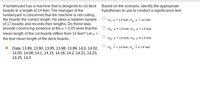 A lumberyard has a machine that is designed to cut deck Based on the scenario, identify the appropriate
boards to a length of 14 feet. The manager of the
lumberyard is concerned that the machine is not cutting
the boards the correct length. He takes a random sample
of 17 boards and records their lengths. Do these data
provide convincing evidence at the a = 0.05 level that the
hypotheses to use to conduct a significance test.
Ho: H = 14 feet; H, µ > 14 feet
Ho: H = 14 feet; Ha: H = 14 feet
mean length of the cut boards differs from 14 feet? Let u =
the true mean length of the deck boards.
Ho: H = 14 feet; Ha: H = 14 feet
Ho: x = 14 feet; H: x = 14 feet
Data: 13.89, 13.90, 13.95, 13.98, 13.99, 14.0, 14.02,
14.05, 14.08, 14.1, 14.15, 14.18, 14.2, 14.21, 14.23,
14.25, 14.3
