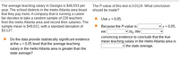 ### Educational Website Content: Hypothesis Testing in Metro Atlanta Teaching Salaries

**Introduction to the Scenario:**

In Georgia, the average teaching salary is $48,553 per year. However, school districts in the metro Atlanta area claim that they pay more than this average. A company conducting a career fair collected a random sample of 228 teacher salaries from this region. The results showed a sample mean of $49,021 with a standard deviation of $3,127.

**Statistical Question:**

Do these data provide statistically significant evidence at the α = 0.05 level that the average teaching salary in the metro Atlanta area is greater than the state average?

**Understanding the Hypothesis Test:**

**Given Data:**
- **State Average Salary:** $48,553
- **Sample Mean Salary:** $49,021
- **Sample Standard Deviation:** $3,127
- **Sample Size:** 228
- **Significance Level (α):** 0.05

**P-value and Conclusion:**

- **P-value for the Test:** 0.0124

**Decision Making:**

To determine statistical significance, compare the P-value to the significance level:

1. **Use α = 0.05.**
2. Because the **P-value (0.0124)** is **less than** α = 0.05, we **reject** the null hypothesis (H₀).
3. This result provides convincing evidence to conclude that the true mean teaching salary in the metro Atlanta area is **greater than** the state average.

**Conclusion:**

The analysis suggests that teachers in the metro Atlanta area earn more on average than the state-wide teaching salary of $48,553, providing validation to the claims made by the metro Atlanta school districts.