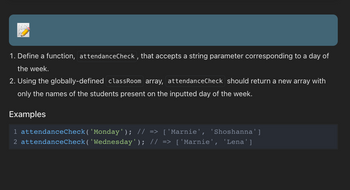 1. Define a function, `attendanceCheck`, that accepts a string parameter corresponding to a day of the week.
2. Using the globally-defined `classRoom` array, `attendanceCheck` should return a new array with only the names of the students present on the inputted day of the week.

**Examples**

```javascript
attendanceCheck('Monday');    // => ['Marnie', 'Shoshanna']
attendanceCheck('Wednesday'); // => ['Marnie', 'Lena']
```