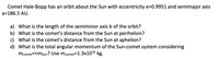 Comet Hale-Bopp has an orbit about the Sun with eccentricity e=0.9951 and semimajor axis
a=186.5 AU.
a) What is the length of the semiminor axis b of the orbit?
b) What is the comet's distance from the Sun at perihelion?
c) What is the comet's distance from the Sun at aphelion?
d) What is the total angular momentum of the Sun-comet system considering
mcomet<<msun? Use mcomet=1.3x1016 kg.
