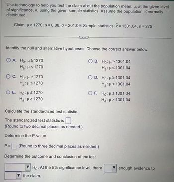 Use technology to help you test the claim about the population mean, μ, at the given level
of significance, a, using the given sample statistics. Assume the population is normally
distributed.
Claim: μ> 1270; x = 0.08; o = 201.09. Sample statistics: x = 1301.04, n = 275
Identify the null and alternative hypotheses. Choose the correct answer below.
Ο A. Ho: με 1270
Ha: μ< 1270
OC. Ho: μ> 1270
Ha: H≤ 1270
O E. Ho: ≤ 1270
Ha: μ> 1270
Calculate the standardized test statistic.
The standardized test statistic is
(Round to two decimal places as needed.)
Determine the P-value.
P =
on
OB. Ho: μ> 1301.04
Ha: ≤1301.04
O D. Ho: 21301.04
H₂: <1301.04
the claim.
OF. Ho: ≤1301.04
Ha: > 1301.04
(Round to three decimal places as needed.)
Determine the outcome and conclusion of the test.
Ho. At the 8% significance level, there
enough evidence to