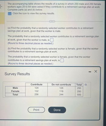 Š
The accompanying table shows the results of a survey in which 250 male and 250 female
workers ages 25 to 64 were asked if they contribute to a retirement savings plan at work.
Complete parts (a) and (b) below.
Click the icon to view the survey results.
(a) Find the probability that a randomly selected worker contributes to a retirement
savings plan at work, given that the worker is male.
The probability that a randomly selected worker contributes to a retirement savings plan
at work, given that the worker is male, is.
(Round to three decimal places as needed.)
(b) Find the probability that a randomly selected worker is female, given that the worker
contributes to a retirement savings plan at work.
The probability that a randomly selected worker is female, given that the worker
contributes to a retirement savings plan at work, is
(Round to three decimal places as needed.)
Survey Results
Male
Female
Total
Contribute
124
132
256
Print
Do not contribute
126
118
244
Done
Total
250
250
500
- X
L