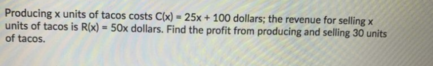 Producing x units of tacos costs C(x) = 25x + 100 dollars; the revenue for selling x
units of tacos is R(x) = 50x dollars. Find the profit from producing and selling 30 units
of tacos.
%3D
%3D
