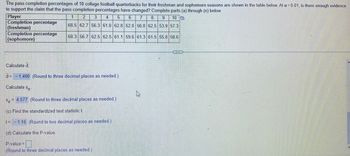 ### Pass Completion Percentages of College Football Quarterbacks

The pass completion percentages of 10 college football quarterbacks for their freshman and sophomore seasons are shown in the table below. At \( \alpha = 0.01 \), is there enough evidence to support the claim that the pass completion percentages have changed? Complete parts (a) through (e) below.

#### Data Table:

| Player | 1    | 2    | 3    | 4    | 5    | 6    | 7    | 8    | 9    | 10   |
|--------|------|------|------|------|------|------|------|------|------|------|
| Completion percentage (freshman)   | 68.5 | 62.7 | 56.3 | 61.0 | 62.8 | 52.0 | 56.0 | 62.5 | 53.9 | 57.3 |
| Completion percentage (sophomore)  | 68.3 | 56.7 | 62.5 | 61.1 | 59.6 | 61.3 | 61.5 | 55.8 | 58.6 |      |

#### Calculations:

(a) **Calculate \( \bar{d} \)** (the mean of the differences between paired data):

\[ \bar{d} = -1.490 \quad \text{(Round to three decimal places as needed.)} \]

(b) **Calculate \( s_d \)** (the standard deviation of the differences between paired data):

\[ s_d = 4.077 \quad \text{(Round to three decimal places as needed.)} \]

(c) **Find the standardized test statistic \( t \)**:

\[ t = -1.16 \quad \text{(Round to two decimal places as needed.)} \]

(d) **Calculate the P-value** for the test statistic:

\[ \text{P-value} = \quad \text{(Round to three decimal places as needed.)} \]