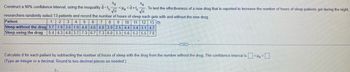 Sd
Sd
- < d <d+t√√n
Construct a 90% confidence interval, using the inequality d-te
√n
To test the effectiveness of a new drug that is reported to increase the number of hours of sleep patients get during the night,
researchers randomly select 13 patients and record the number of hours of sleep each gets with and without the new drug.
Patient
1
4
2 3
5 6 6 7 8 9 10 11 12 13
1.9 3.6 1.9 4.8 4.6 4.8 3.9 2.5 4.4 3.4 3.1 4.7
Sleep without the drug 3.7
Sleep using the drug 5.4 4.3 4.8 3.7 7.3 6.7 7.3 6.0 3.3 5.6 5.2 5.5 7.0
ACCE
Calculated for each patient by subtracting the number of hours of sleep with the drug from the number without the drug. The confidence interval is <<-
(Type an integer or a decimal. Round to two decimal places as needed.)