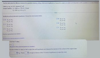 Test the claim about the difference between two population means ₁ and ₂ at the level of significance a. Assume the samples are random and independent, and the populations are normally distributed.
Claim: ₁₂; a=0.01. Assume o #02
Sample statistics: x₁=2406, s₁ = 178, n₁ = 14 and
X₂=2291, s₂=52, n₂ = 9
Identify the null and alternative hypotheses. Choose the correct answer below.
OA. Ho: H₁ H₂
Ha: H1 H2
OC. Ho: H₁
H₂
Ha: H1 H2
OE. Ho: H₁ H₂
Ha: H1 H2
Find the standardized test statistic t
t=
(Round to two decimal places as needed.).
OB. Ho: H₁ H₂
Ha: H₁ 24₂
OD. Ho: ₁₂
Ha: H1 H₂
OF. Ho: H₁ H₂
H₂: H₁ H₂
Find the P-value.
P=0
(Round to three decimal places as needed.).
Decide whether to reject or fail to reject the null hypothesis and interpret the decision in the context of the original claim.
▼ Ho There
enough evidence at the 1% level of significance to reject the claim.