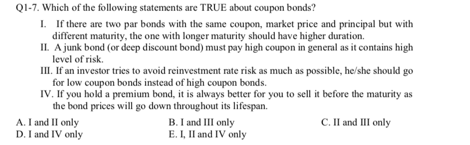 Q1-7. Which of the following statements are TRUE about coupon bonds?
I. If there are two par bonds with the same coupon, market price and principal but with
different maturity, the one with longer maturity should have higher duration.
II. A junk bond (or deep discount bond) must pay high coupon in general as it contains high
level of risk.
III. If an investor tries to avoid reinvestment rate risk as much as possible, he/she should go
for low coupon bonds instead of high coupon bonds.
IV. If you hold a premium bond, it is always better for you to sell it before the maturity as
the bond prices will go down throughout its lifespan.
A. I and II only
D. I and IV only
C. II and III only
B. I and III only
E. I, II and IV only
