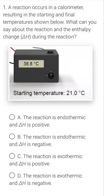 1. A reaction occurs in a calorimeter,
resulting in the starting and final
temperatures shown below. What can you
say about the reaction and the enthalpy
change (AH) during the reaction?
38.8 °C
Starting temperature: 21.0 °C
A. The reaction is endothermic
and AH is positive.
○ B. The reaction is endothermic
and AH is negative.
OC. The reaction is exothermic
and AH is positive.
D. The reaction is exothermic
and AH is negative.