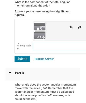 ▼
What is the component of the total angular
momentum along the axle?
Express your answer using two significant
figures.
Lalong axle
Submit
Part B
ΑΣΦ
Request Answer
What angle does the vector angular momentum
make with the axle? [Hint: Remember that the
vector angular momentum must be calculated
about the same point for both masses, which
could be the cm.]