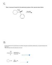 C.
Draw a structural formula for the substitution product of the reaction shown below.
CH;OH
D.
In both examples below the reactants shown are combined to bring about a nucleophilie substitution (S1, S,2) and/or elimination (E1,
E2) reaction.
What is the major reaction that takes place in each case?
CH,
CH,CH,CCH,
NaOCH,CH,
CH,CH,OH
Nal
-Br
acetone
