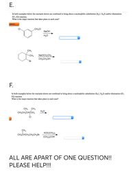 In both examples below the reactants shown are combined to bring about a nucleophilic substitution (Sy1, Sy2) and/or elimination
(E1, E2) reaction.
What is the major reaction that takes place in each case?
astered
CI
CH,CI
NaOH
H20
CH3
-CH3
NaOCH,CH3
CH,CH,OH
Br
F.
In both examples below the reactants shown are combined to bring about a nucleophilic substitution (SN1, Sx2) and/or elimination (E1,
E2) reaction.
What is the major reaction that takes place in each case?
CH, CH3
CH,CH,CHCH,
H2O
CI
CH3
KOCCH3)3.
CH,CHCH,CH,CH,Br
(CH3),COH
ALL ARE APART OF ONE QUESTION!!
PLEASE HELP!!!
E.
