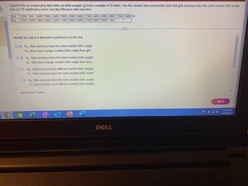 K
Listed in the accompanying data table are birth weights (g) from a sample of 26 births. Use the sample data and test the claim that girls and boys have the same median birth weight.
Use a 0.10 significance level. Use the Wilcoxon rank-sum test.
Girl 3200 900 2400 3900 3000 1900 2800 3400 2700 2400 4200 2900 3100 3400
Boy 3700 2600 3900 3800 3200 1500 3600 4000 2700 3400 3300 300
Identify the null and alternative hypotheses for this test.
OA. Ho: Girls and boys have the same median birth weight.
H₁: Boys have a larger median birth weight than girls.
OB. Ho: Girls and boys have the same median birth weight.
H₁: Girls have a larger median birth weight than boys.
OC. Ho Girls and boys have different median birth weights.
H₁: Girls and boys have the same median birth weight.
OD. Ho Girls and boys have the same median birth weight.
H₁: Girls and boys have different median birth weights.
Identify the P-value
N
DELL
E
Next
11:04 AM
4/9/2023