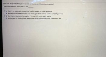 How does the quantity theory of money help us to understand the process of deflation?
The quantity theory of money tells us that
OA there is no relationship between the inflation rate and the money growth rate
B. the inflation rate will be negative if the money growth rate is lower than the real GDP growth rate
OC. the inflation rate cannot be negative if the real GDP growth rate is positive
OD. a change in the money growth rate brings an equal and opposite change in the inflation rate