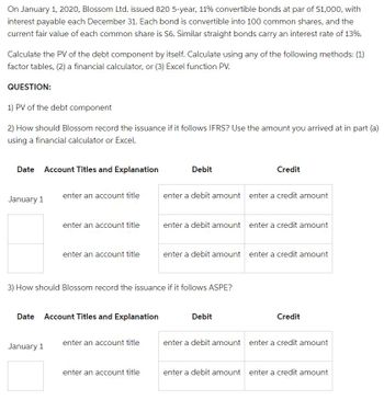 On January 1, 2020, Blossom Ltd. issued 820 5-year, 11% convertible bonds at par of $1,000, with
interest payable each December 31. Each bond is convertible into 100 common shares, and the
current fair value of each common share is $6. Similar straight bonds carry an interest rate of 13%.
Calculate the PV of the debt component by itself. Calculate using any of the following methods: (1)
factor tables, (2) a financial calculator, or (3) Excel function PV.
QUESTION:
1) PV of the debt component
2) How should Blossom record the issuance if it follows IFRS? Use the amount you arrived at in part (a)
using a financial calculator or Excel.
Date Account Titles and Explanation
January 1
enter an account title
enter an account title
January 1
enter an account title
Date Account Titles and Explanation
enter an account title
Debit
3) How should Blossom record the issuance if it follows ASPE?
enter an account title
enter a debit amount enter a credit amount
Credit
enter a debit amount enter a credit amount
enter a debit amount enter a credit amount
Debit
Credit
enter a debit amount enter a credit amount
enter a debit amount enter a credit amount