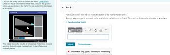 Click on the image below to launch the video: Unfair Race.
Once you have watched the entire video, answer the graded
follow-up questions on the right. You can watch the video again
at any point.
PEARSON
reset
ALWAYS LEARNING
This video shows the results of releasing a frictionless box and
a rolling disk with equal masses from the top of identical
inclined planes.
Part B
How much sooner does the box reach the bottom of the incline than the disk?
Express your answer in terms of some or all of the variables m, h, 0, and R, as well as the acceleration due to gravity g.
► View Available Hint(s)
ΨΗ ΑΣΦ/Φ
Submit
Previous Answers
?
X Incorrect; Try Again; 5 attempts remaining