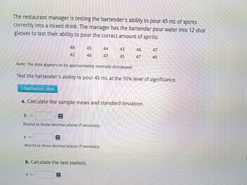 The restaurant manager is testing the bartender's ability to pour 45 mL of spirits
correctly into a mixed drink. The manager has the bartender pour water into 12 shot
glasses to test their ability to pour the correct amount of spirits:
1-Distribution Table
48
42
45
46
S-
x=
Round to three decimal places if necessary
Note: The data appears to be approximately normally distributed.
Test the bartender's ability to pour 45 mL at the 10% level of significance.
44
47
a. Calculate the sample mean and standard deviation.
Round to three decimal places if necessary
43
45
b. Calculate the test statistic.
46
47
47
49