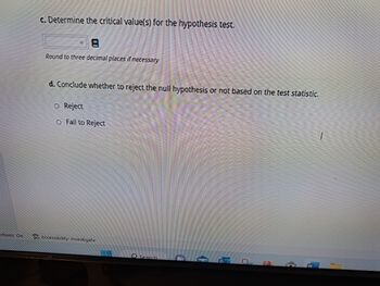 ctions: On
c. Determine the critical value(s) for the hypothesis test.
Round to three decimal places if necessary
d. Conclude whether to reject the null hypothesis or not based on the test statistic.
O Reject
O Fail to Reject
Accessibility: Investigate
Search
P