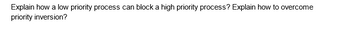 Explain how a low priority process can block a high priority process? Explain how to overcome
priority inversion?