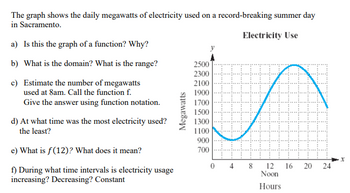 The graph shows the daily megawatts of electricity used on a record-breaking summer day
in Sacramento.
Electricity Use
a) Is this the graph of a function? Why?
b) What is the domain? What is the range?
c) Estimate the number of megawatts
used at 8am. Call the function f.
Give the answer using function notation.
d) At what time was the most electricity used?
the least?
e) What is f(12)? What does it mean?
f) During what time intervals is electricity usage
increasing? Decreasing? Constant
Megawatts
2500
2300
2100
1900
1700
1500
1300
1100
900
700
H
4
8
12
Noon
Hours
16
20
24