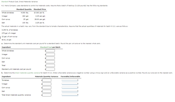Standard Product Cost, Direct Materials Variance
H.J. Heinz Company uses standards to control its materials costs. Assume that a batch of ketchup (3,128 pounds) has the following standards:
Standard Quantity
Standard Price
Whole tomatoes
4,000 lbs.
$ 0.60 per lb.
Vinegar
260 gal.
2.25 per gal.
Corn syrup
25 gal.
28.00 per gal.
Salt
100 lbs.
2.25 per lb.
The actual materials in a batch may vary from the standard due to tomato characteristics. Assume that the actual quantities of materials for batch K-111 were as follows:
4,250 lb. of tomatoes
275 gal. of vinegar
22 gal. of corn syrup
90 lb. of salt
a. Determine the standard unit materials cost per pound for a standard batch. Round the per unit answer to the nearest whole cent.
Ingredient
Standard Cost per Batch
Whole tomatoes
Vinegar
Corn syrup
$
$
Salt
Total
Standard unit materials cost per pound
b. Determine the direct materials quantity variance for batch K-111. Enter a favorable variance as a negative number using a minus sign and an unfavorable variance as a positive number. Round your answers to the nearest cent.
Ingredient
Materials Quantity Variance Favorable/Unfavorable
Tomatoes
Vinegar
Corn syrup
Salt
Total direct materials quantity variance
00000