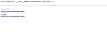 Find the critical values x²1 -α/2 and x²x/2 for a 80% confidence level and a sample size of n = 10.
X²1-a/2=
(Round to three decimal places as needed.)
X²a/2=
(Round to three decimal places as needed.)