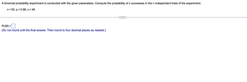 A binomial probability experiment is conducted with the given parameters. Compute the probability of x successes in the n independent trials of the experiment.
n = 50, p = 0.98, x = 48
P(48)=
(Do not round until the final answer. Then round to four decimal places as needed.)