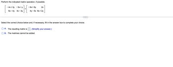 Perform the indicated matrix operation, if possible.
***][
+
- 4x + 3y -5x + y
6x-4y 4x-3y
- 6x +9y
2x
4y -5x 6x + 2y
Select the correct choice below and, if necessary, fill in the answer box to complete your choice.
A. The resulting matrix is
B. The matrices cannot be added.
.
(Simplify your answer.)