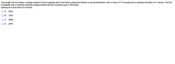The length of time it takes a college student to find a parking spot in the library parking lot follows a normal distribution with a mean of 7.0 minutes and a standard deviation of 1 minute. Find the
probability that a randomly selected college student will find a parking spot in the library
parking lot is less than 6.5 minutes.
A. .3551
B. 1915
C. .3085
D. .2674