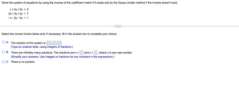 Solve the system of equations by using the inverse of the coefficient matrix if it exists and by the Gauss-Jordan method if the inverse doesn't exist.
x + 2y + 3z = 9
2x + 3y + 2z
-x-2y-4z = 1
= 7
Select the correct choice below and, if necessary, fill in the answer box to complete your choice.
OA. The solution of the system is (
(Type an ordered triple, using integers or fractions.)
B. There are infinitely many solutions. The solutions are x =
and y =
where z is any real number.
(Simplify your answers. Use integers or fractions for any numbers in the expressions.)
O C. There is no solution.