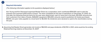 !
Required information
[The following information applies to the questions displayed below.]
Ken Young and Kim Sherwood organized Reader Direct as a corporation; each contributed $56,000 cash to start the
business and received 4,000 shares of stock. The store completed its first year of operations on December 31, 2020. On
that date, the following financial items for the year were determined: cash on hand and in the bank, $51,500; amounts due
from customers from sales of books, $28,600; equipment, $55,000; amounts owed to publishers for books purchased,
$9,100; one-year notes payable to a local bank for $5,400. No dividends were declared or paid to the stockholders during
the year.
4. Assuming that Reader Direct generates net income of $6,500 and pays dividends of $3,700 in 2021, what would be the ending
Retained Earnings balance at December 31, 2021?
=
+