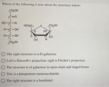 Which of the following is true about the structures below:
CH₂OH
2C=0
HO-C-H
H-C-OH
H-C-OH
CH₂OH
HOH₂C6
H
OH
CH₂OH
HO
31 OH
H
The right structure is a-D-galactose
O Left is Haworth's projection; right is Fischer's projection
The structure is of galactose in open-chain and ringed forms
This is a ketopentose monosaccharide
The right structure is a hemiketal