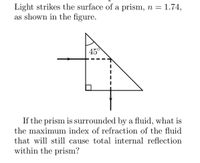 Light strikes the surface of a prism, n = 1.74,
as shown in the figure.
45
If the prism is surrounded by a fluid, what is
the maximum index of refraction of the fluid
that will still cause total internal reflection
within the prism?
