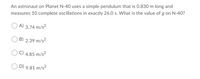 An astronaut on Planet N-40 uses a simple pendulum that is 0.830 m long and
measures 10 complete oscillations in exactly 26.0 s. What is the value of g on N-40?
A) 3.74 m/s?
B) 2.39 m/s2
C) 4.85 m/s?
D) 9.81 m/s?

